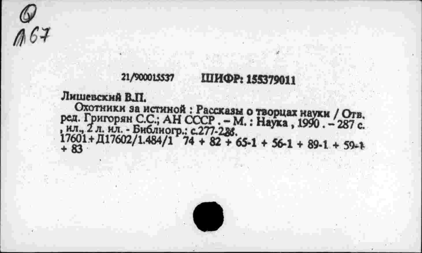 ﻿3 №
21/900015537 ШИФР: 155379011
Ляшевский ВЛ.
Охотники за истиной : Рассказы о творцах науки / Отв ред. Григорян С.С.; АН СССР. - М.: Наука, 1990-287с , ил, 2 л. ил. - Библиогр.: с.277-2А5.
17601+Д17602/1.484/1 74 + 82 + 65-1 + 56-1 + 89-1 + 5<М-+ оЗ